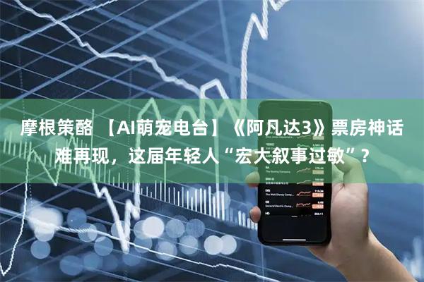 摩根策酪 【AI萌宠电台】《阿凡达3》票房神话难再现，这届年轻人“宏大叙事过敏”？