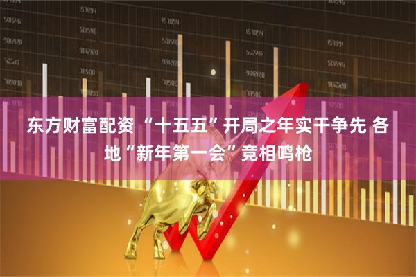 东方财富配资 “十五五”开局之年实干争先 各地“新年第一会”竞相鸣枪