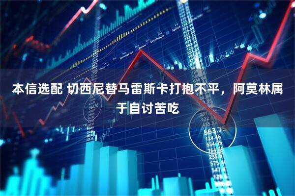 本信选配 切西尼替马雷斯卡打抱不平，阿莫林属于自讨苦吃