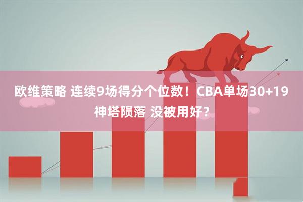 欧维策略 连续9场得分个位数！CBA单场30+19神塔陨落 没被用好？