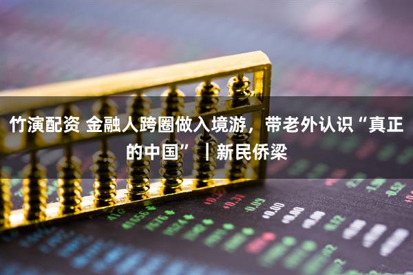竹演配资 金融人跨圈做入境游，带老外认识“真正的中国” ｜新民侨梁