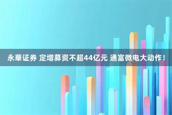 永華证券 定增募资不超44亿元 通富微电大动作！