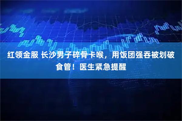 红领金服 长沙男子碎骨卡喉，用饭团强吞被划破食管！医生紧急提醒