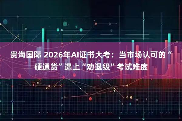 贵海国际 2026年AI证书大考：当市场认可的“硬通货”遇上“劝退级”考试难度