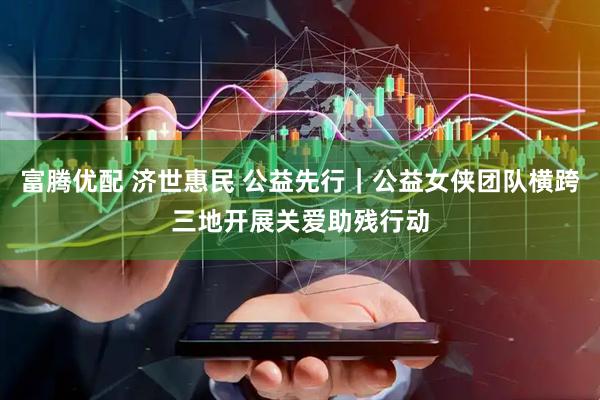 富腾优配 济世惠民 公益先行｜公益女侠团队横跨三地开展关爱助残行动