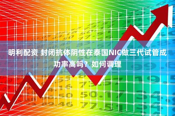 明利配资 封闭抗体阴性在泰国NIC做三代试管成功率高吗？如何调理