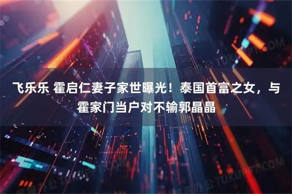 飞乐乐 霍启仁妻子家世曝光！泰国首富之女，与霍家门当户对不输郭晶晶