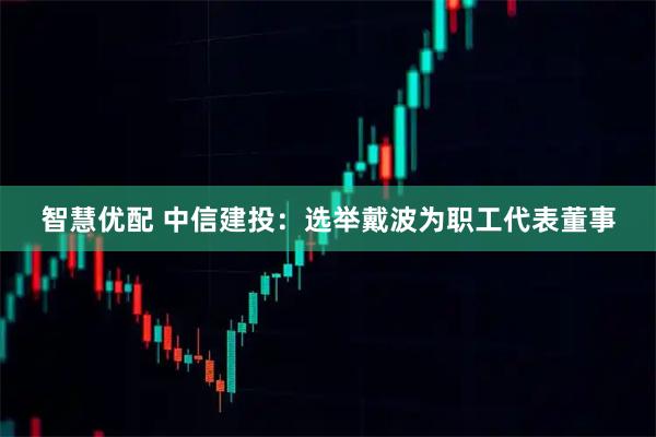 智慧优配 中信建投：选举戴波为职工代表董事