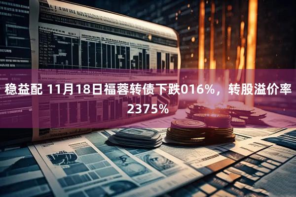 稳益配 11月18日福蓉转债下跌016%，转股溢价率2375%
