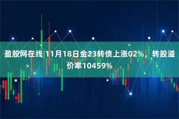 盈股网在线 11月18日金23转债上涨02%，转股溢价率10459%
