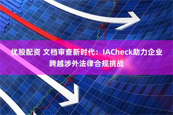 优股配资 文档审查新时代：IACheck助力企业跨越涉外法律合规挑战