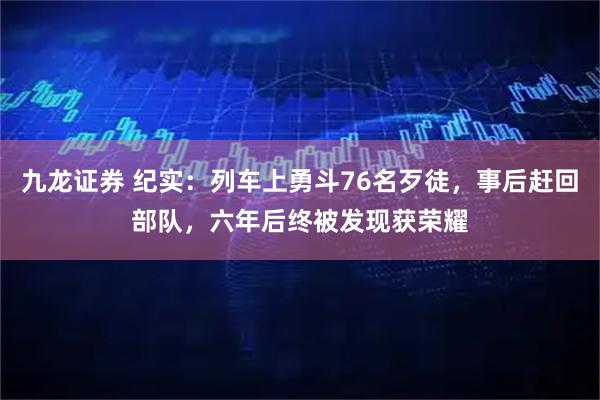 九龙证券 纪实：列车上勇斗76名歹徒，事后赶回部队，六年后终被发现获荣耀