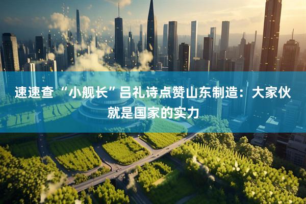速速查 “小舰长”吕礼诗点赞山东制造：大家伙就是国家的实力