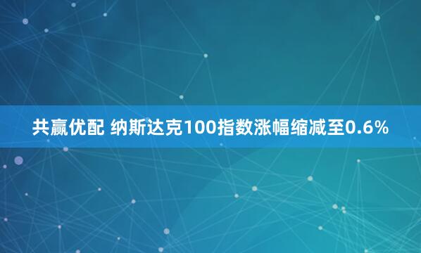 共赢优配 纳斯达克100指数涨幅缩减至0.6%