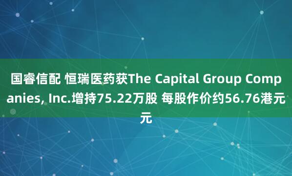 国睿信配 恒瑞医药获The Capital Group Companies, Inc.增持75.22万股 每股作价约56.76港元