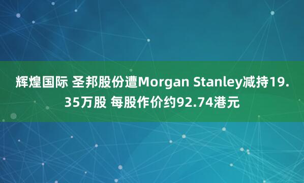 辉煌国际 圣邦股份遭Morgan Stanley减持19.35万股 每股作价约92.74港元