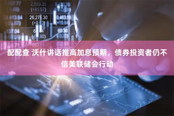 配配查 沃什讲话推高加息预期，债券投资者仍不信美联储会行动